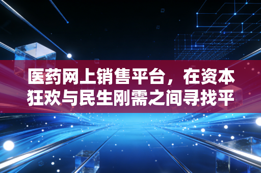 医药网上销售平台,在资本狂欢与民生刚需之间寻找平衡点