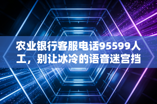 农业银行客服电话95599人工,别让冰冷的语音迷宫挡住你,聊聊我们与银行热线之间的爱恨情仇