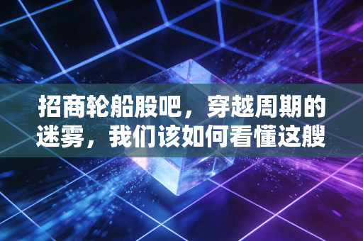 招商轮船股吧，穿越周期的迷雾，我们该如何看懂这艘巨轮的真正航向？
