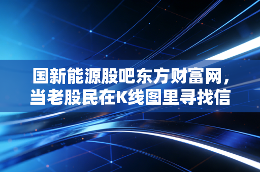 国新能源股吧东方财富网,当老股民在K线图里寻找信仰,我们该如何看懂这只燃气巨头?