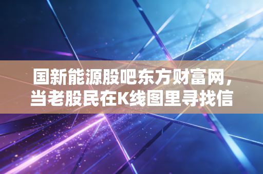 国新能源股吧东方财富网,当老股民在K线图里寻找信仰,我们该如何看懂这只燃气巨头?