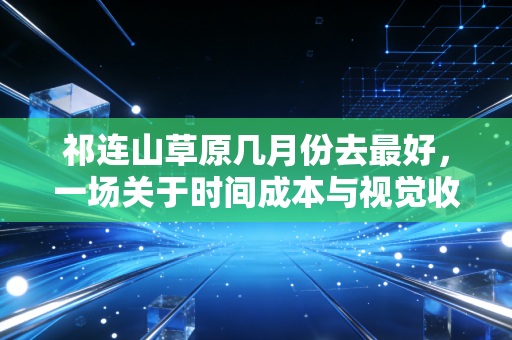 祁连山草原几月份去最好,一场关于时间成本与视觉收益的深度博弈