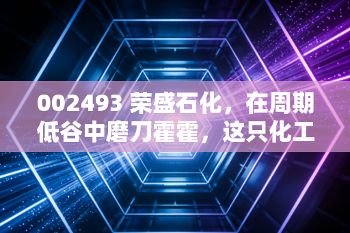002493 荣盛石化,在周期低谷中磨刀霍霍,这只化工巨鳄值得我们耐心守候吗?