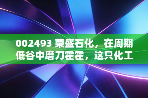 002493 荣盛石化,在周期低谷中磨刀霍霍,这只化工巨鳄值得我们耐心守候吗?