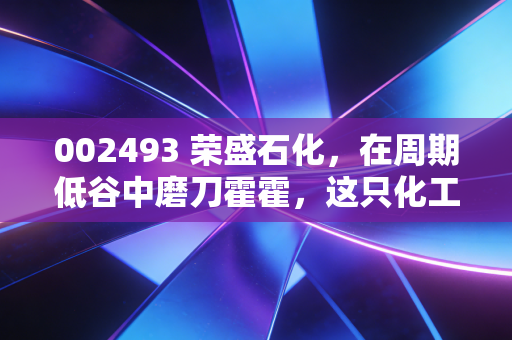002493 荣盛石化,在周期低谷中磨刀霍霍,这只化工巨鳄值得我们耐心守候吗?