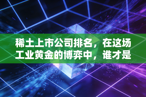 稀土上市公司排名,在这场工业黄金的博弈中,谁才是真正的隐形王者?