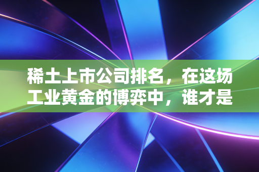 稀土上市公司排名,在这场工业黄金的博弈中,谁才是真正的隐形王者?