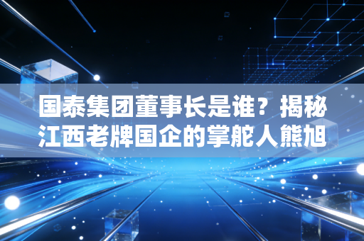 国泰集团董事长是谁？揭秘江西老牌国企的掌舵人熊旭东及其背后的转型逻辑