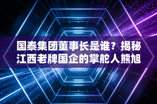 国泰集团董事长是谁？揭秘江西老牌国企的掌舵人熊旭东及其背后的转型逻辑
