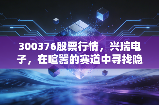 300376股票行情，兴瑞电子，在喧嚣的赛道中寻找隐形冠军的确定性