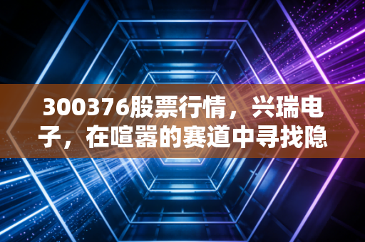 300376股票行情，兴瑞电子，在喧嚣的赛道中寻找隐形冠军的确定性