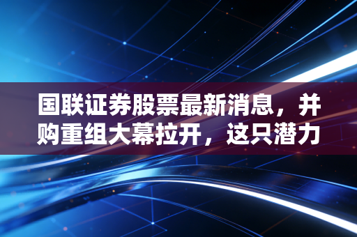 国联证券股票最新消息,并购重组大幕拉开,这只潜力股能否成为下一个券商航母?