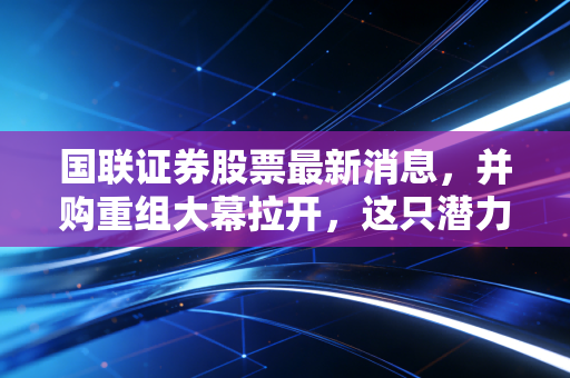 国联证券股票最新消息,并购重组大幕拉开,这只潜力股能否成为下一个券商航母?