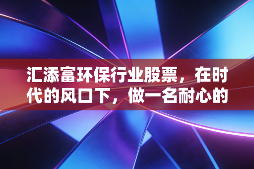 汇添富环保行业股票,在时代的风口下,做一名耐心的绿色淘金客