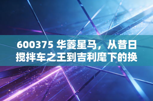 600375 华菱星马,从昔日搅拌车之王到吉利麾下的换电先锋,这场翻身仗到底该怎么打?