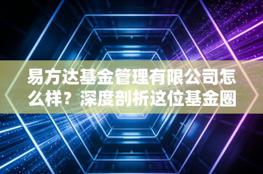 易方达基金管理有限公司怎么样?深度剖析这位基金圈老大哥的真实实力与隐忧