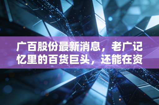 广百股份最新消息，老广记忆里的百货巨头，还能在资本江湖里翻起多大浪花？