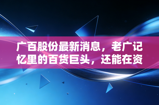 广百股份最新消息，老广记忆里的百货巨头，还能在资本江湖里翻起多大浪花？