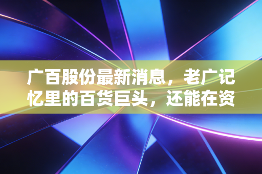 广百股份最新消息,老广记忆里的百货巨头,还能在资本江湖里翻起多大浪花?