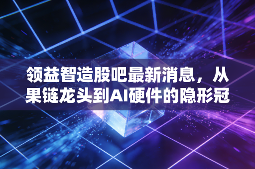 领益智造股吧最新消息,从果链龙头到AI硬件的隐形冠军,我们该如何看待这只大象起舞?