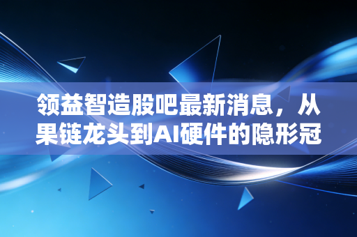 领益智造股吧最新消息,从果链龙头到AI硬件的隐形冠军,我们该如何看待这只大象起舞?