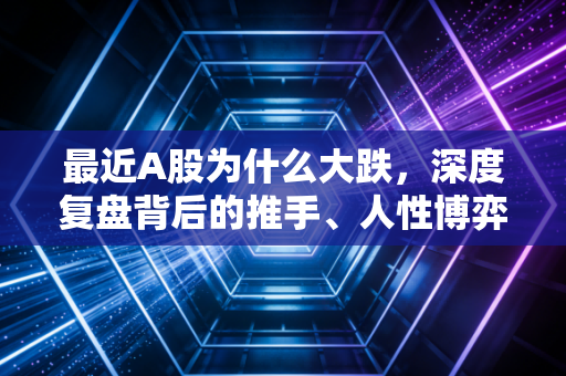 最近A股为什么大跌,深度复盘背后的推手、人性博弈与普通人的生存之道