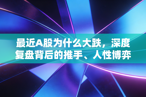 最近A股为什么大跌,深度复盘背后的推手、人性博弈与普通人的生存之道