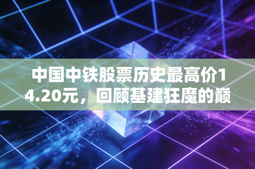 中国中铁股票历史最高价14.20元,回顾基建狂魔的巅峰时刻与当下的价值冷思考