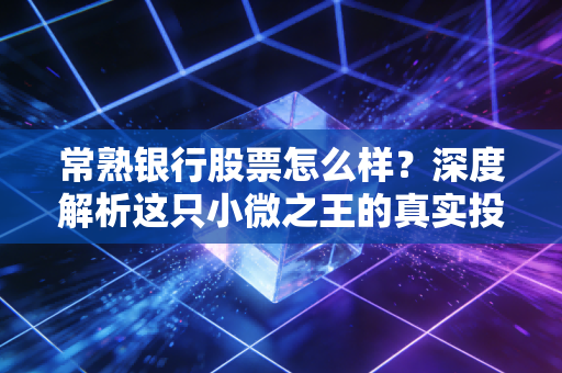 常熟银行股票怎么样?深度解析这只小微之王的真实投资价值
