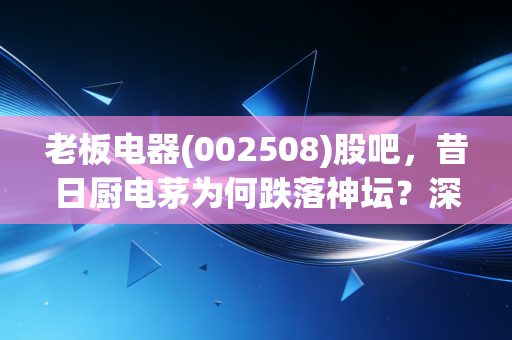老板电器(002508)股吧,昔日厨电茅为何跌落神坛?深度剖析背后的机会与陷阱