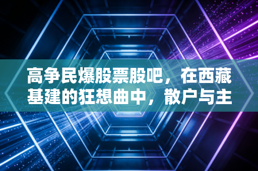 高争民爆股票股吧,在西藏基建的狂想曲中,散户与主力的真实博弈