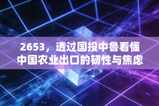 2653,透过国投中鲁看懂中国农业出口的韧性与焦虑