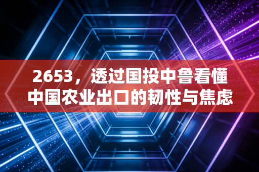 2653,透过国投中鲁看懂中国农业出口的韧性与焦虑