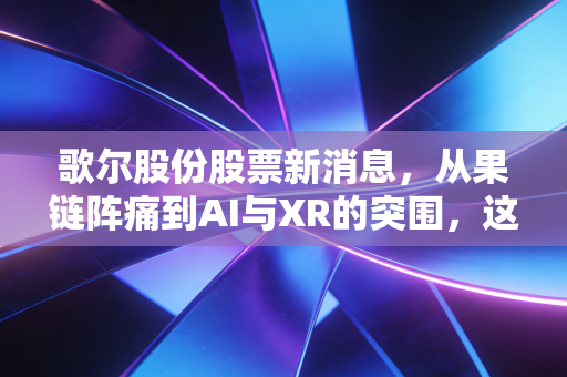 歌尔股份股票新消息,从果链阵痛到AI与XR的突围,这只白马股还能不能买?