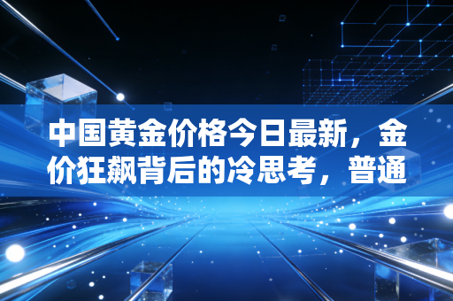 中国黄金价格今日最新,金价狂飙背后的冷思考,普通人该上车还是下车?