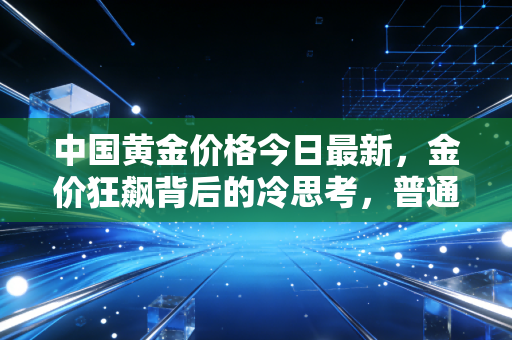 中国黄金价格今日最新,金价狂飙背后的冷思考,普通人该上车还是下车?