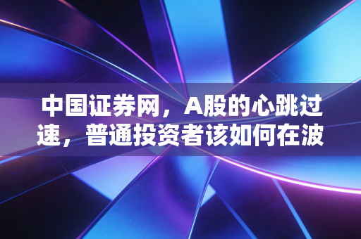 中国证券网,A股的心跳过速,普通投资者该如何在波动中寻找稳稳的幸福?