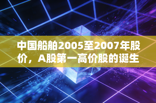 中国船舶2005至2007年股价,A股第一高价股的诞生,那场令人窒息又怀念的造船大牛市