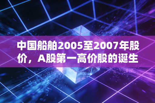 中国船舶2005至2007年股价,A股第一高价股的诞生,那场令人窒息又怀念的造船大牛市