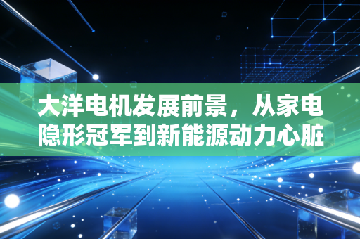 大洋电机发展前景,从家电隐形冠军到新能源动力心脏的蜕变之路