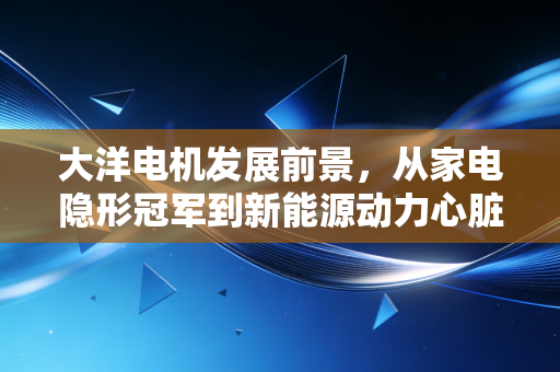 大洋电机发展前景,从家电隐形冠军到新能源动力心脏的蜕变之路