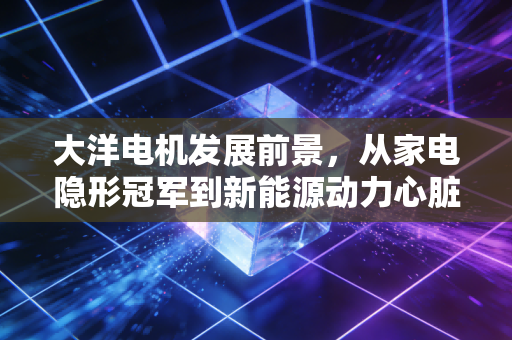 大洋电机发展前景,从家电隐形冠军到新能源动力心脏的蜕变之路