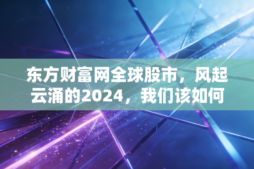 东方财富网全球股市,风起云涌的2024,我们该如何在震荡中守住钱袋子?