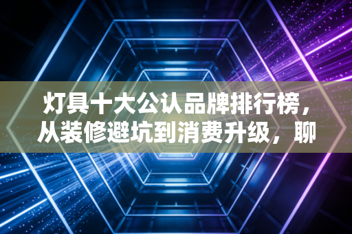 灯具十大公认品牌排行榜,从装修避坑到消费升级,聊聊那些年我们交过的智商税与真香定律