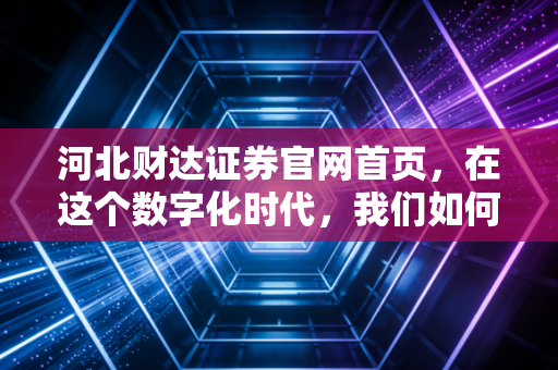 河北财达证券官网首页，在这个数字化时代，我们如何通过一个窗口读懂一家券商的温度与野心