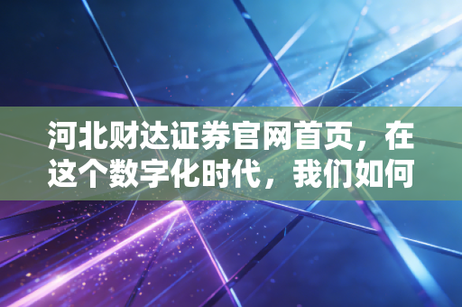 河北财达证券官网首页，在这个数字化时代，我们如何通过一个窗口读懂一家券商的温度与野心