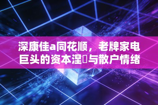 深康佳a同花顺，老牌家电巨头的资本涅槃与散户情绪的过山车