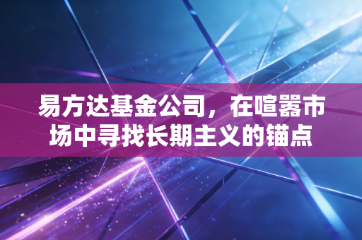 易方达基金公司，在喧嚣市场中寻找长期主义的锚点