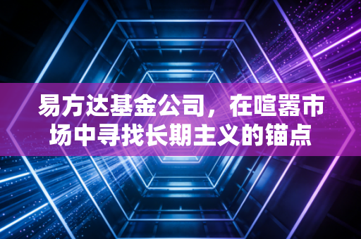 易方达基金公司，在喧嚣市场中寻找长期主义的锚点