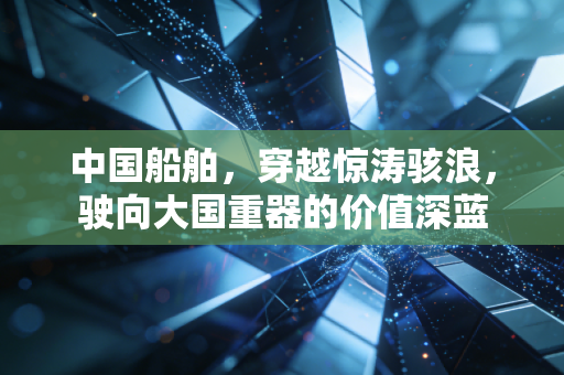 中国船舶，穿越惊涛骇浪，驶向大国重器的价值深蓝